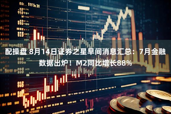 配操盘 8月14日证券之星早间消息汇总:7月金融数据出炉!M2同比增长88%