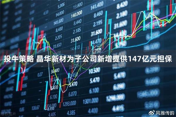 投牛策略 晶华新材为子公司新增提供147亿元担保