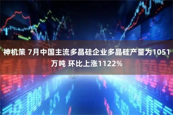神机策 7月中国主流多晶硅企业多晶硅产量为1051万吨 环比上涨1122%