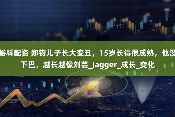 峪科配资 郑钧儿子长大变丑，15岁长得很成熟，他没下巴，越长越像刘芸_Jagger_成长_变化
