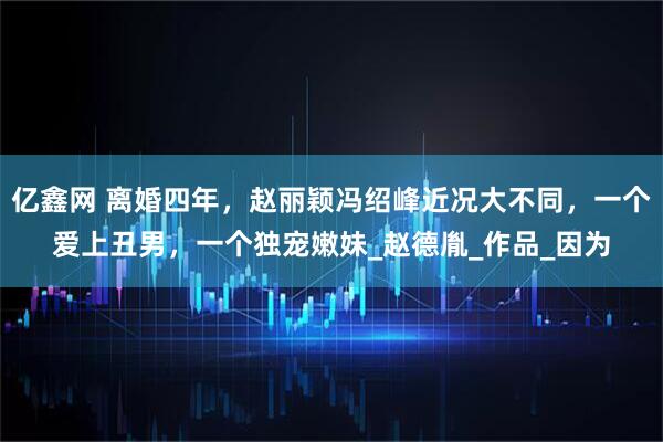 亿鑫网 离婚四年，赵丽颖冯绍峰近况大不同，一个爱上丑男，一个独宠嫩妹_赵德胤_作品_因为