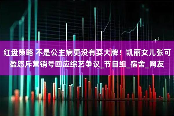 红盘策略 不是公主病更没有耍大牌！凯丽女儿张可盈怒斥营销号回应综艺争议_节目组_宿舍_网友