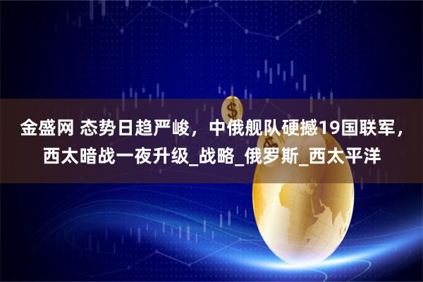 金盛网 态势日趋严峻，中俄舰队硬撼19国联军，西太暗战一夜升级_战略_俄罗斯_西太平洋