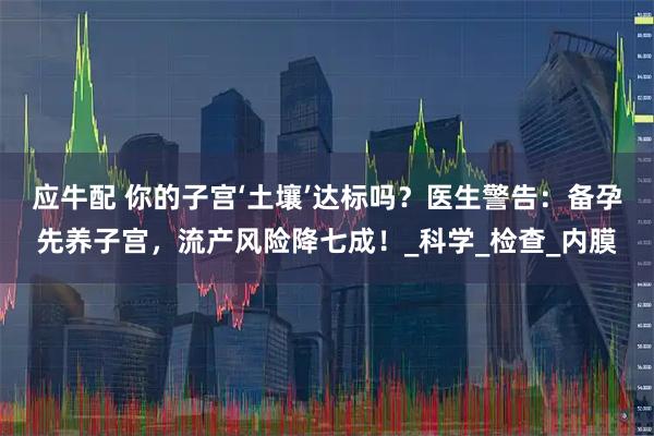 应牛配 你的子宫‘土壤’达标吗？医生警告：备孕先养子宫，流产风险降七成！_科学_检查_内膜