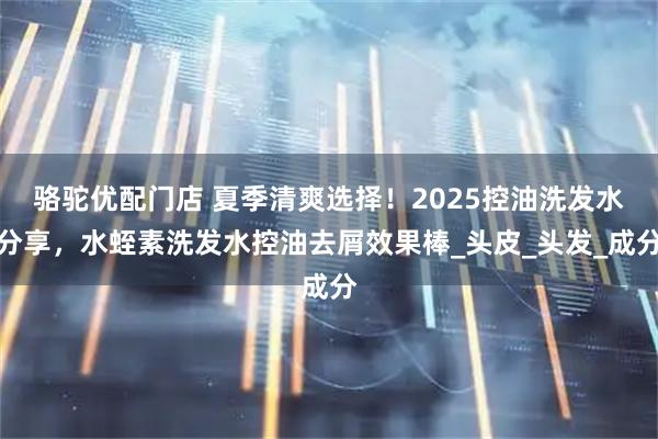 骆驼优配门店 夏季清爽选择！2025控油洗发水分享，水蛭素洗发水控油去屑效果棒_头皮_头发_成分