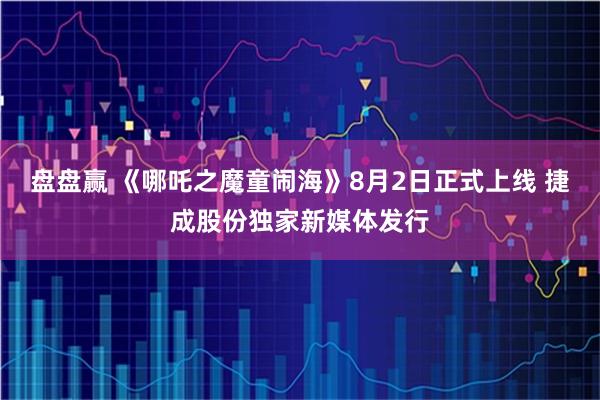 盘盘赢 《哪吒之魔童闹海》8月2日正式上线 捷成股份独家新媒体发行