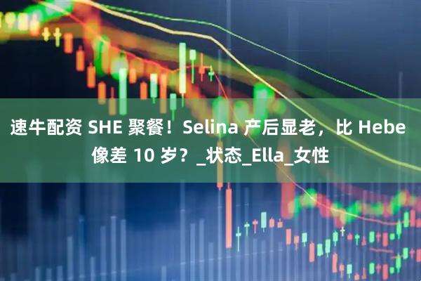 速牛配资 SHE 聚餐！Selina 产后显老，比 Hebe 像差 10 岁？_状态_Ella_女性