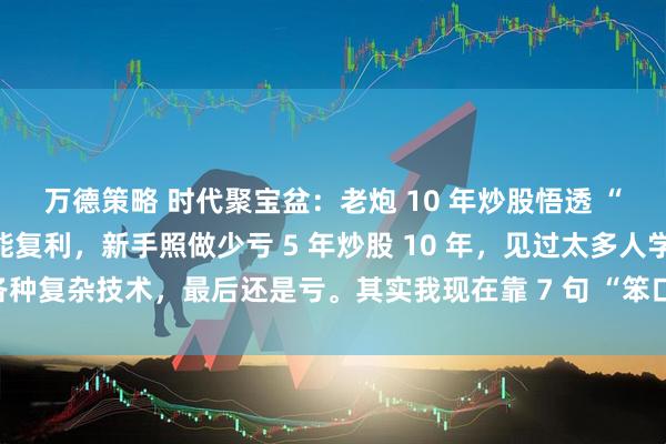 万德策略 时代聚宝盆：老炮 10 年炒股悟透 “七七口诀”：笨方法也能复利，新手照做少亏 5 年炒股 10 年，见过太多人学各种复杂技术，最后还是亏。其实我现在靠 7 句 “笨口诀” 赚钱，简单到新手也能
