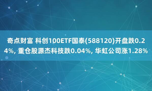 奇点财富 科创100ETF国泰(588120)开盘跌0.24%, 重仓股源杰科技跌0.04%, 华虹公司涨1.28%