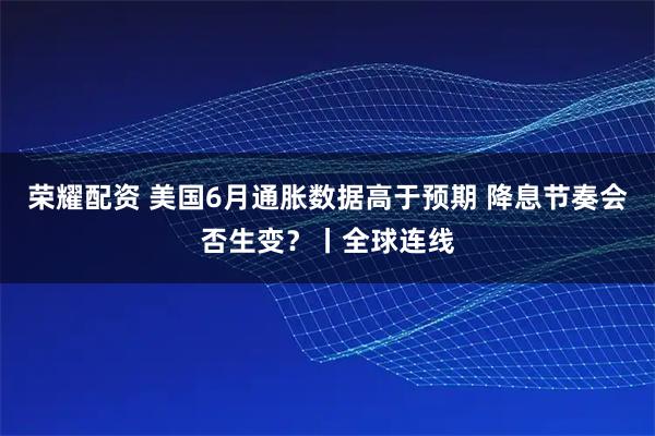 荣耀配资 美国6月通胀数据高于预期 降息节奏会否生变？丨全球连线