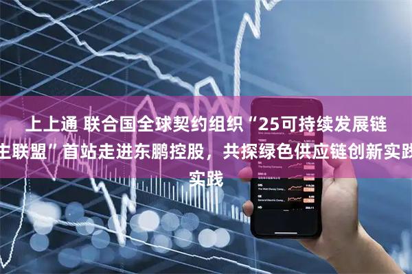 上上通 联合国全球契约组织“25可持续发展链主联盟”首站走进东鹏控股，共探绿色供应链创新实践