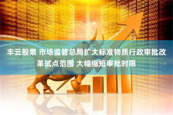 丰云股票 市场监管总局扩大标准物质行政审批改革试点范围 大幅缩短审批时限