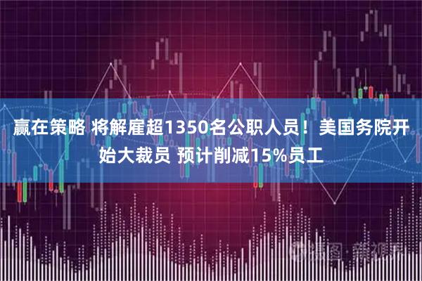 赢在策略 将解雇超1350名公职人员！美国务院开始大裁员 预计削减15%员工