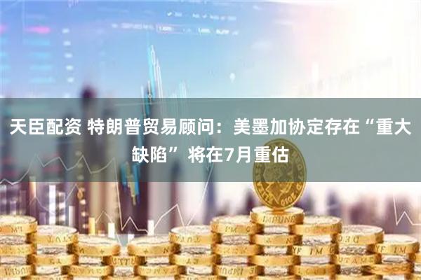 天臣配资 特朗普贸易顾问：美墨加协定存在“重大缺陷” 将在7月重估