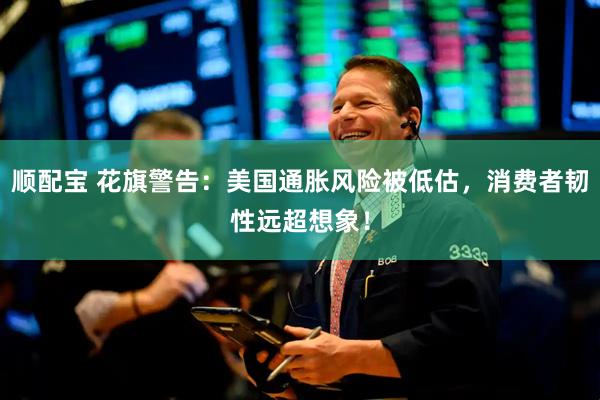 顺配宝 花旗警告：美国通胀风险被低估，消费者韧性远超想象！