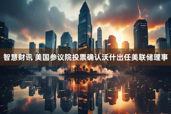 智慧财讯 美国参议院投票确认沃什出任美联储理事