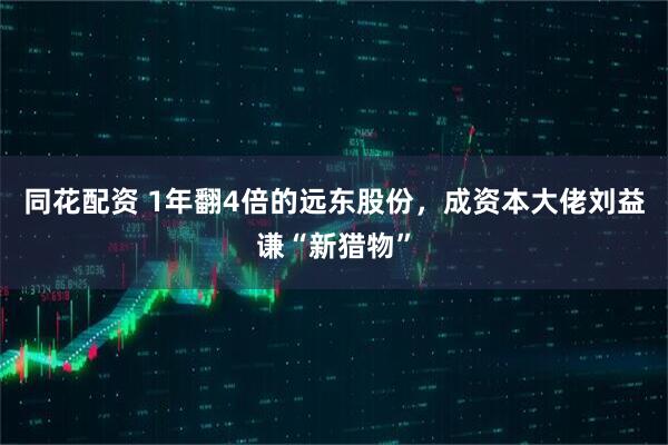 同花配资 1年翻4倍的远东股份，成资本大佬刘益谦“新猎物”