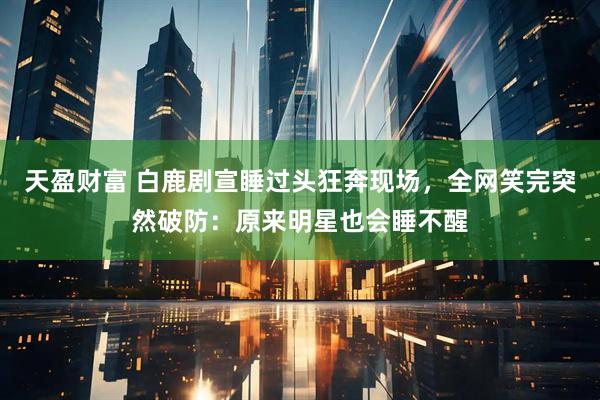 天盈财富 白鹿剧宣睡过头狂奔现场，全网笑完突然破防：原来明星也会睡不醒
