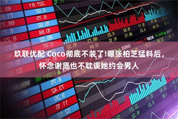 玖联优配 Coco彻底不装了!曝张柏芝猛料后，怀念谢贤也不耽误她约会男人