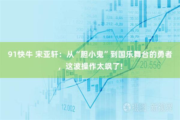 91快牛 宋亚轩：从“胆小鬼”到国乐舞台的勇者，这波操作太飒了!