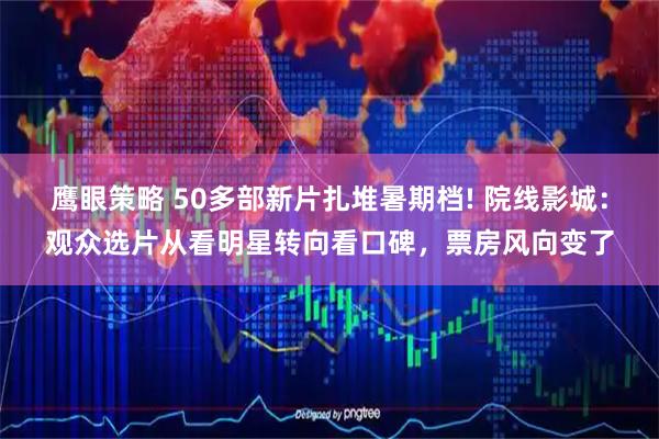鹰眼策略 50多部新片扎堆暑期档! 院线影城：观众选片从看明星转向看口碑，票房风向变了