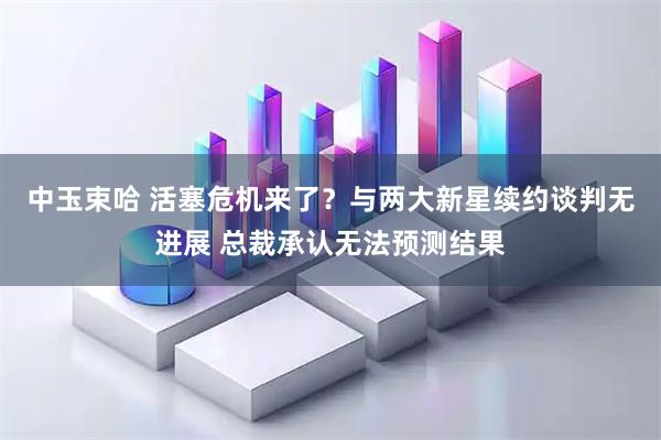 中玉束哈 活塞危机来了?与两大新星续约谈判无进展 总裁承认无法预测结果