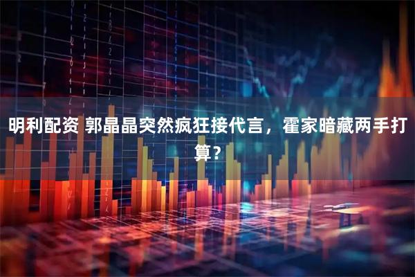 明利配资 郭晶晶突然疯狂接代言，霍家暗藏两手打算？
