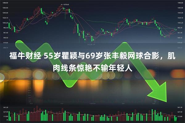 福牛财经 55岁瞿颖与69岁张丰毅网球合影，肌肉线条惊艳不输年轻人