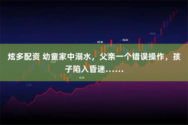 炫多配资 幼童家中溺水,父亲一个错误操作,孩子陷入昏迷……