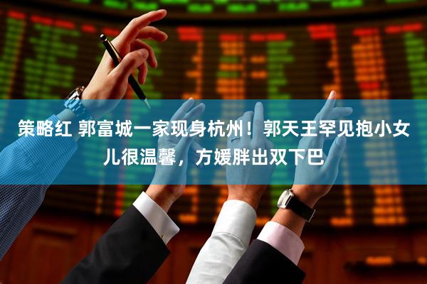 策略红 郭富城一家现身杭州！郭天王罕见抱小女儿很温馨，方媛胖出双下巴