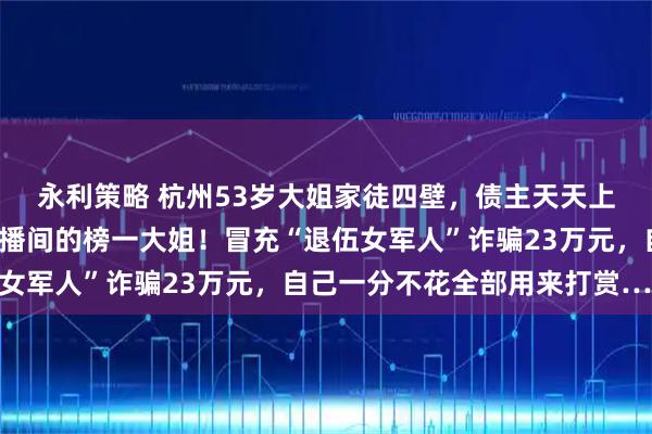永利策略 杭州53岁大姐家徒四壁，债主天天上门，却是“小鲜肉”直播间的榜一大姐！冒充“退伍女军人”诈骗23万元，自己一分不花全部用来打赏……