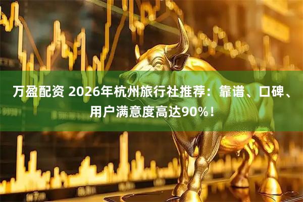 万盈配资 2026年杭州旅行社推荐：靠谱、口碑、用户满意度高达90%！