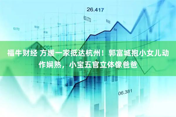 福牛财经 方媛一家抵达杭州！郭富城抱小女儿动作娴熟，小宝五官立体像爸爸