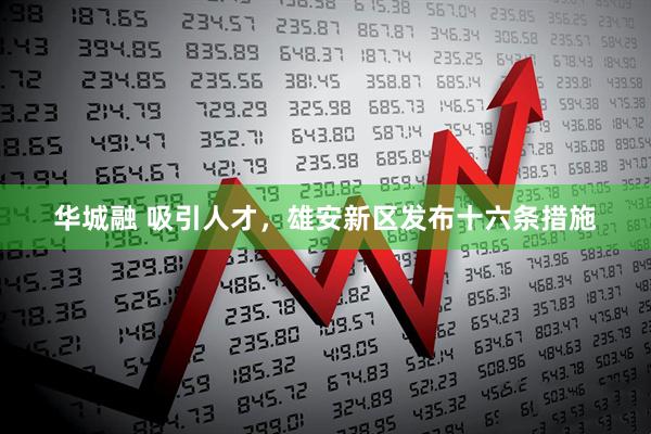 华城融 吸引人才，雄安新区发布十六条措施