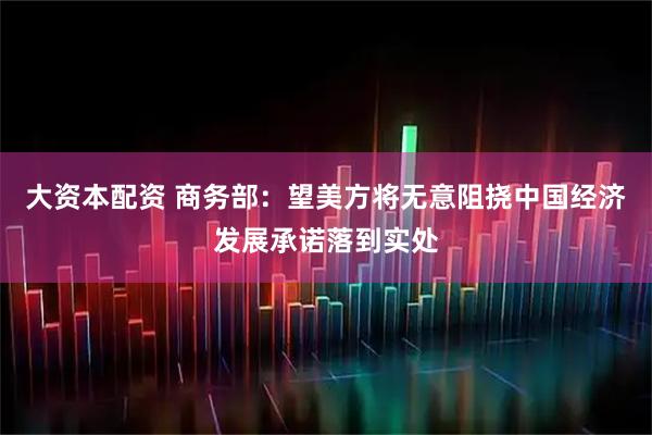 大资本配资 商务部：望美方将无意阻挠中国经济发展承诺落到实处